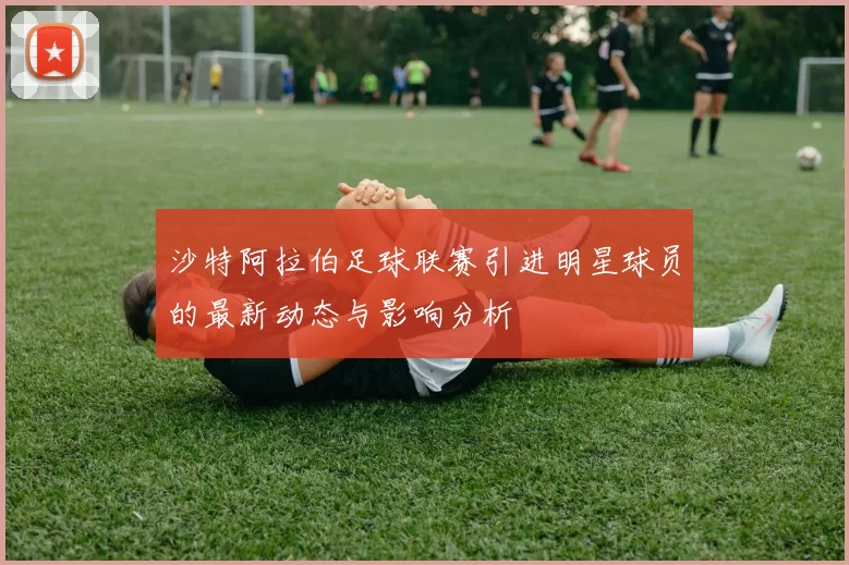 沙特阿拉伯足球联赛引进明星球员的最新动态与影响分析