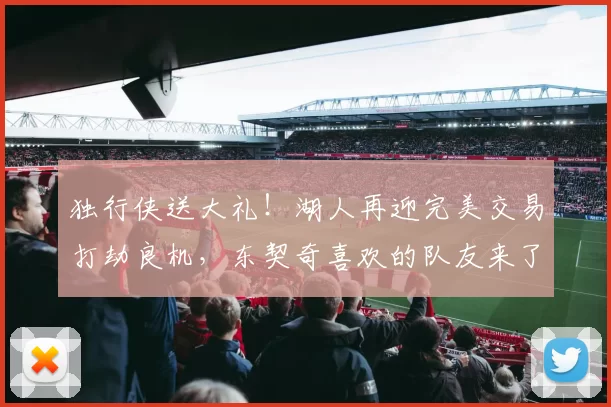 独行侠送大礼！湖人再迎完美交易打劫良机，东契奇喜欢的队友来了