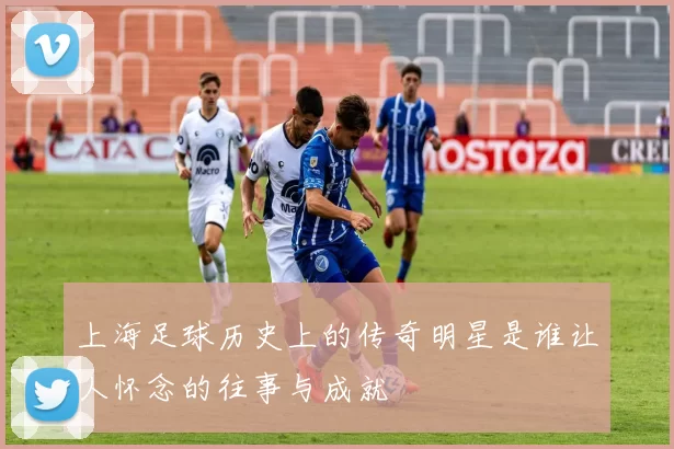 上海足球历史上的传奇明星是谁让人怀念的往事与成就