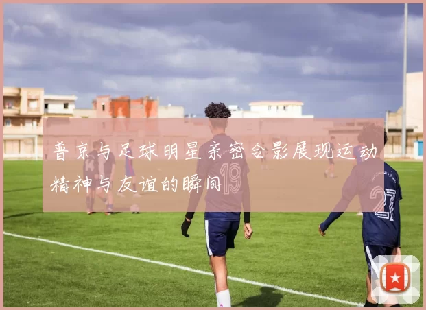 普京与足球明星亲密合影展现运动精神与友谊的瞬间