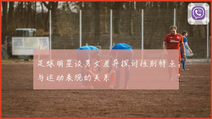 足球明星谈男女差异探讨性别特点与运动表现的关系
