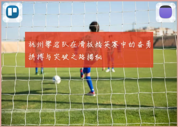 杭州攀岩队在滑板精英赛中的奋勇拼搏与突破之路揭秘