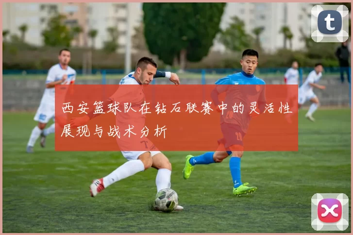 西安篮球队在钻石联赛中的灵活性展现与战术分析