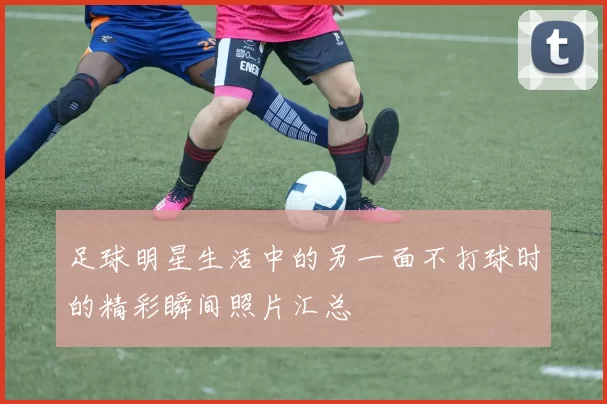 足球明星生活中的另一面不打球时的精彩瞬间照片汇总