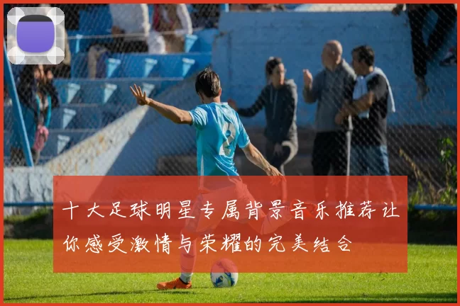 十大足球明星专属背景音乐推荐让你感受激情与荣耀的完美结合