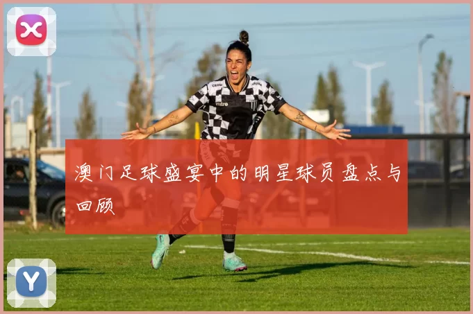 澳门足球盛宴中的明星球员盘点与回顾