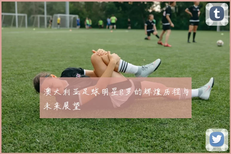 澳大利亚足球明星g罗的辉煌历程与未来展望