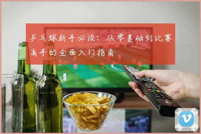 乒乓球新手必读：从零基础到比赛高手的全面入门指南