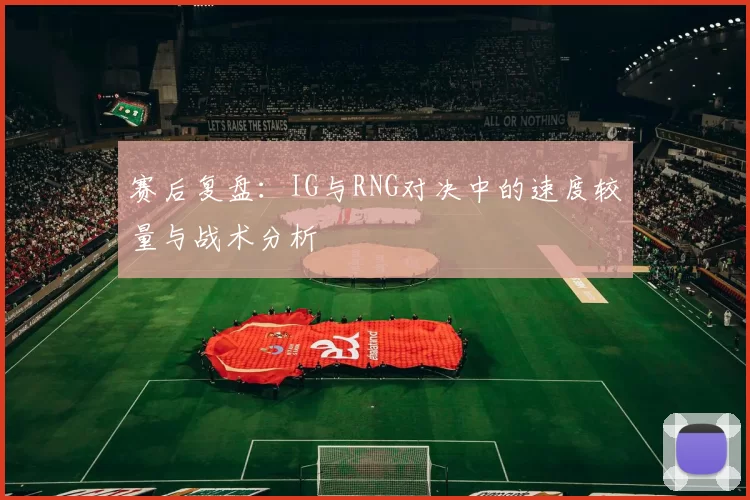 赛后复盘：IG与RNG对决中的速度较量与战术分析