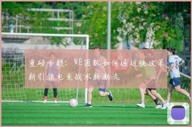 重磅专题：WE团队如何通过快攻革新引领电竞战术新潮流