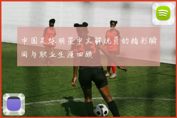 中国足球明星中文解说员的精彩瞬间与职业生涯回顾