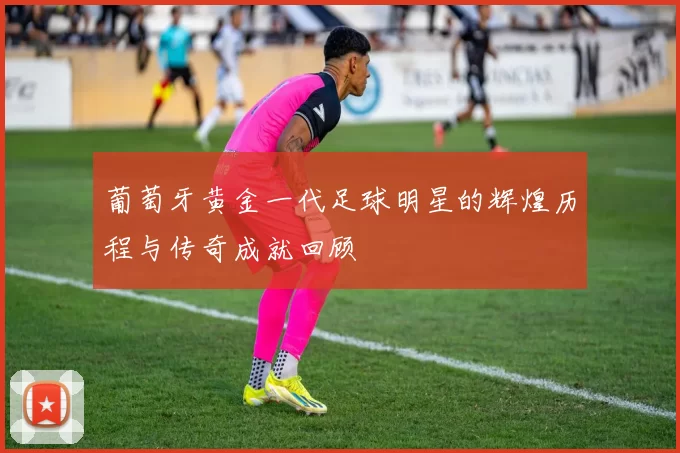 葡萄牙黄金一代足球明星的辉煌历程与传奇成就回顾