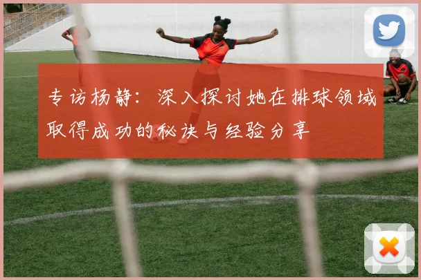 专访杨静：深入探讨她在排球领域取得成功的秘诀与经验分享