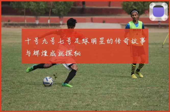 十号九号七号足球明星的传奇故事与辉煌成就探秘
