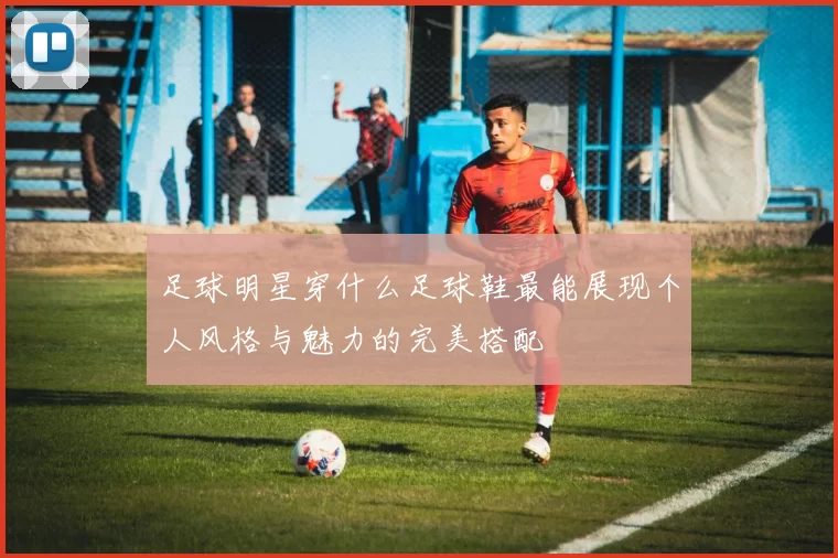 足球明星穿什么足球鞋最能展现个人风格与魅力的完美搭配