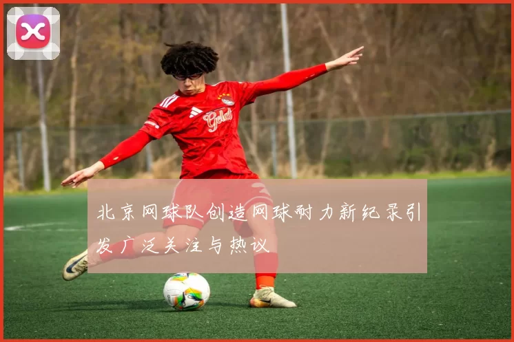 北京网球队创造网球耐力新纪录引发广泛关注与热议