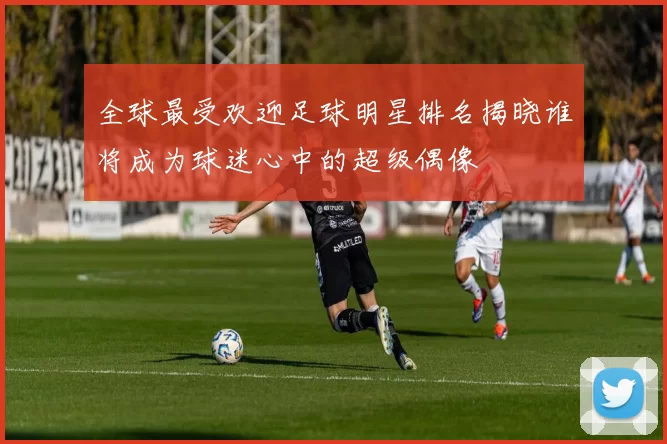 全球最受欢迎足球明星排名揭晓谁将成为球迷心中的超级偶像