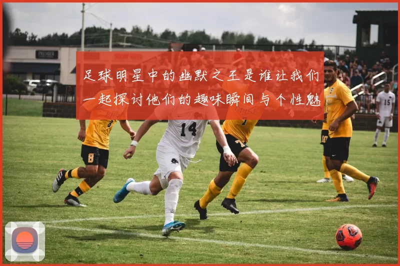 足球明星中的幽默之王是谁让我们一起探讨他们的趣味瞬间与个性魅力