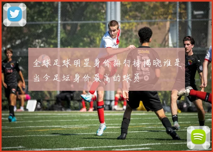 全球足球明星身价排行榜揭晓谁是当今足坛身价最高的球员