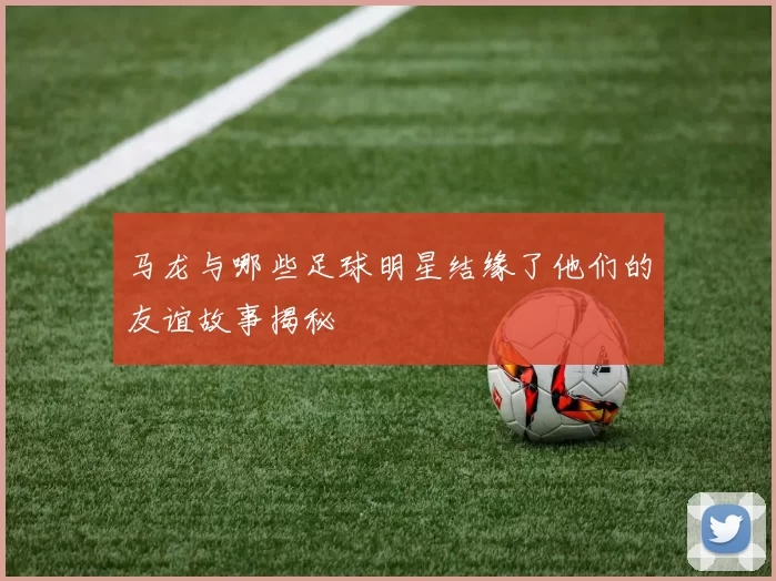 马龙与哪些足球明星结缘了他们的友谊故事揭秘