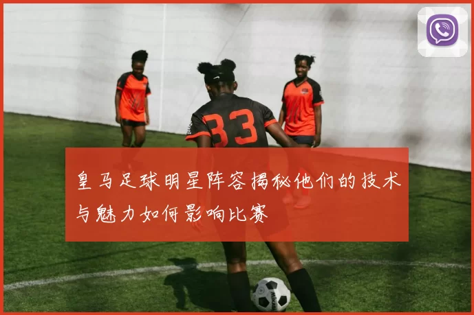 皇马足球明星阵容揭秘他们的技术与魅力如何影响比赛