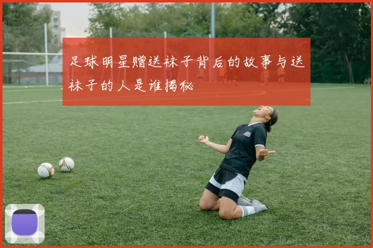 足球明星赠送袜子背后的故事与送袜子的人是谁揭秘