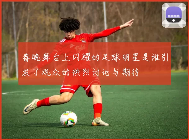 春晚舞台上闪耀的足球明星是谁引发了观众的热烈讨论与期待
