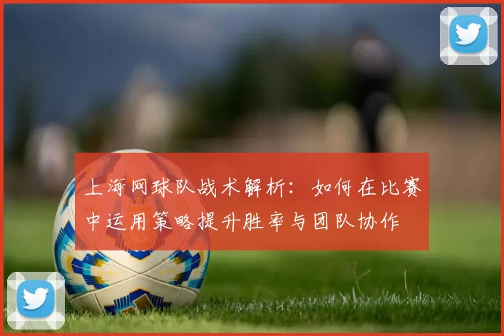 上海网球队战术解析：如何在比赛中运用策略提升胜率与团队协作