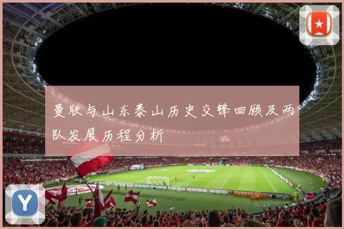 曼联与山东泰山历史交锋回顾及两队发展历程分析