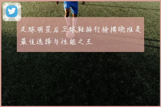 足球明星后卫球鞋排行榜揭晓谁是最佳选择与性能之王