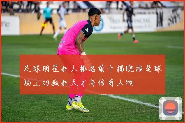 足球明星狂人排名前十揭晓谁是球场上的疯狂天才与传奇人物