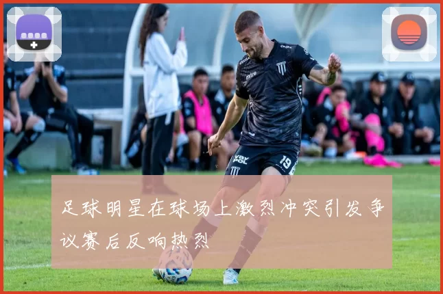 足球明星在球场上激烈冲突引发争议赛后反响热烈