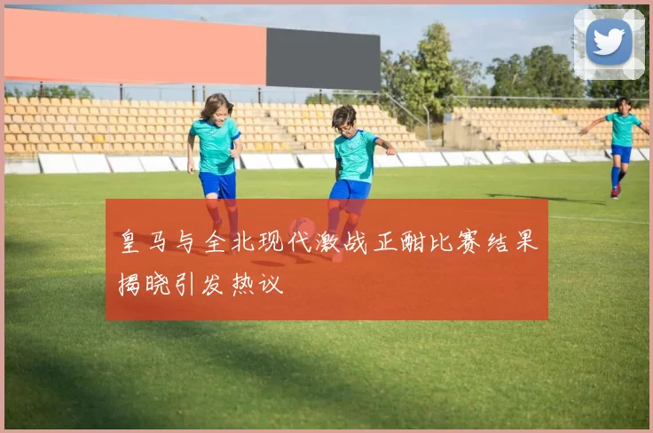 皇马与全北现代激战正酣比赛结果揭晓引发热议