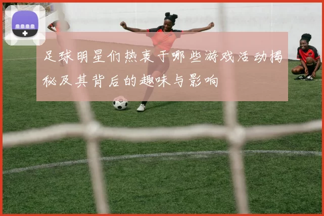 足球明星们热衷于哪些游戏活动揭秘及其背后的趣味与影响