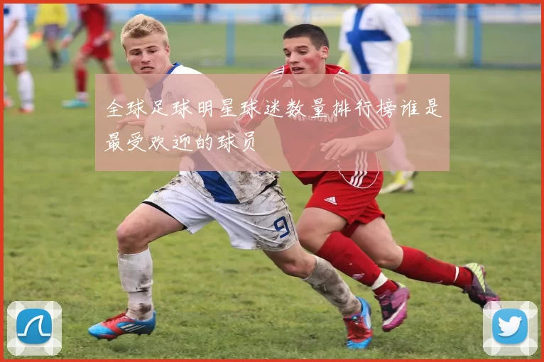 全球足球明星球迷数量排行榜谁是最受欢迎的球员